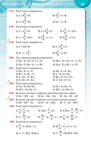 47
117°. Розв’яжіть нерівність:
1)
2
3 0
3
x   ; 3)
5
4 0
7
x  ;
2)
3
2 0
7
x   ; 4) 5,7 0x  .
118°. Розв’яжіть нерівність:
1)
1
1 3
3
x   ; 3)
5
2 5
8
x   ; 5)
5
1 1,5
6
x  ;
2)
2
1 3,5
7
x   ; 4)
2
2 4
3
x  ; 6)
9
2 3
11
x  .
119°. Розв’яжіть нерівність:
1) 1,6 0x   ; 3)
3
2 4
8
x   ;
2)
4
3 1
7
x  ; 4)
2
3 0
9
x  .
120°. Чи є рівносильними нерівності:
1) 5 2 4 2x x   і 4x  ; 3)  3 1 4 3x x   і 0x  ;
2) 2 1 3 5x x   і 6x  ; 4)  5 1 10x   і 3x  ?
121°. Розв’яжіть нерівність:
1) 3 2 1x x   ; 5) 2 5 4 3x x   ;
2) 2 1 3 7x x   ; 6) 5 3 2x x   ;
3) 1 4 2 3x x   ; 7) 6 5 7 11x x   ;
4) 1 3 3 4x x   ; 8) 4 5 3 7x x   .
122°. Розв’яжіть нерівність:
1) 4 2 3 8x x   ; 3) 5 2 3 4x x   ;
2)  3 1 2 1x x   ; 4)  2 1 3 5x x   .
123°. За яких значень a набуває додатних значень вираз:
1) 2a + 3(2 – a); 2) 5a – (4a + 3); 3) –2a – (6 – a)?
124°. За яких значень b набуває від’ємних значень вираз:
1) 3b + 2(b – 2); 2) 4b – (4 + 2b); 3) –b – (5 – 2b)?
125. Розв’яжіть нерівність:
1) 1
2 3
x x
  ; 3) 1,5 8
4
x
x   ; 5)
3 3
1,75 1
4 5
x
x    ;
2)
3
2
7
x
x   ; 4)
3 5
4 1
2 4
x x
   ; 6)
5
2 1
6 12
x x
   .
126. Розв’яжіть нерівність:
1) 1 0,5 1
2
x
x   ; 3) 3 1 1 2
3
x
x
 
    
 
;
2)  1 2 1 0,5x x   ; 4)  
3
1 0,25 4 3
4
x
x   .
1
1
1
 