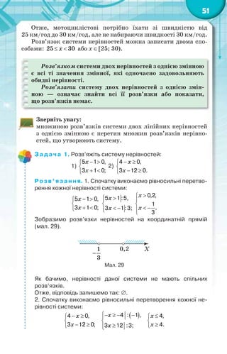 51
Отже, мотоциклістові потрібно їхати зі швидкістю від
25 км/год до 30 км/год, але не набираючи швидкості 30 км/год.
Розв’язок системи нерівностей можна записати двома спо-
собами: 25 30x  або х [25; 30).
Розв’язком системи двох нерівностей з однією змінною
є всі ті значення змінної, які одночасно задовольняють
обидві нерівності.
Розв’язати систему двох нерівностей з однією змін-
ною — означає знайти всі її розв’язки або показати,
що розв’язків немає.
Зверніть увагу:
множиною розв’язків системи двох лінійних нерівностей
з однією змінною є перетин множин розв’язків нерівно-
стей, що утворюють систему.
Задача 1. Розв’яжіть систему нерівностей:
1)
 

 
5 1 0,
3 1 0;
x
x
2)
 

 
4 0,
3 12 0.
x
x
Розв’язання. 1. Спочатку виконаємо рівносильні перетво-
рення кожної нерівності системи:
 

 
5 1 0,
3 1 0;
x
x
5 1:5,
3 1:3;
 

 
x
x



 
0,2,
1
.
3
x
x
Зобразимо розв’язки нерівностей на координатній прямій
(мал. 29).
Мал. 29
Як бачимо, нерівності даної системи не мають спільних
розв’язків.
Отже, відповідь запишемо так: .
2. Спочатку виконаємо рівносильні перетворення кожної не-
рівності системи:
 

 
4 0,
3 12 0;
x
x
    


4 : 1 ,
3 12 :3;
x
x



4,
4.
x
x
 