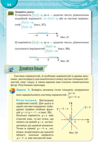 54
Зверніть увагу:
1) нерівність , де a — додатне число, рівносильна
подвійній нерівності , або ж системі нерівно-
стей (мал. 37).
Мал. 37
2) нерівність , де a — додатне число, рівносильна
сукупності нерівностей (мал. 38).
Мал. 38
Системи нерівностей, й особливо нерівностей із двома змін-
ними, застосовують для аналітичного опису частин площини (об-
ластей, смуг тощо), а також відомих вам плоских геометричних
фігур. Розглянемо приклади.
Задача 3. Знайдіть множину точок площини, координати
яких задовольняють систему нерівностей:
,
1 .


  
y x
y x
Розв’язання. Застосуємо
графічний спосіб. Для цього в
одній системі координат побу-
дуємо графіки лінійних функ-
цій: y = x і y = –1 – x (мал. 39).
Оскільки нерівність y x має
строгий знак, то всі точки, що
лежать на прямій y x , не вхо-
дитимуть до шуканої множини.
Точки ж прямої 1  y x , на-
впаки, входитимуть до шуканої
області, оскільки нерівність
1  y x має нестрогий знак.
Мал. 39
С і й й б
Дізнайтесябільше
 