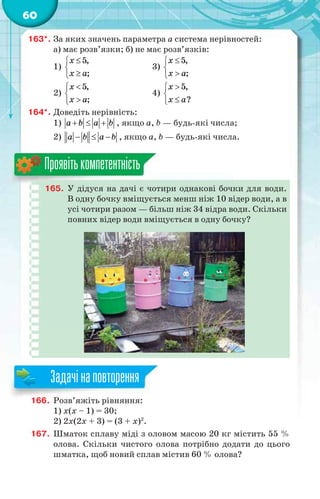 60
163*. За яких значень параметра a система нерівностей:
а) має розв’язки; б) не має розв’язків:
1)
5,
;
x
x a



3)
5,
;
x
x a



2)
5,
;
x
x a



4)



5,
?
x
x a
164*. Доведіть нерівність:
1) a b a b   , якщо a, b — будь-які числа;
2) a b a b   , якщо a, b — будь-які числа.
165. У дідуся на дачі є чотири однакові бочки для води.
В одну бочку вміщується менш ніж 10 відер води, а в
усі чотири разом — більш ніж 34 відра води. Скільки
повних відер води вміщується в одну бочку?
Проявітькомпетентність
166. Розв’яжіть рівняння:
1) х(х – 1) = 30;
2) 2x(2x + 3) = (3 + x)2
.
167. Шматок сплаву міді з оловом масою 20 кг містить 55 %
олова. Скільки чистого олова потрібно додати до цього
шматка, щоб новий сплав містив 60 % олова?
166 Р ’ і і
Задачінаповторення
 
