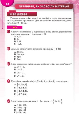 ПЕРЕВІРТЕ, ЯК ЗАСВОЇЛИ МАТЕРІАЛ
62
ТЕСТОВІ ЗАВДАННЯ
Уважно прочитайте задачі та знайдіть серед запропонова-
них відповідей правильну. Для виконання тестового завдання
потрібно 10 – 15 хв.
№ 1
1° Якому з наведених у відповідях чисел може дорівнювати
значення виразу a – b, якщо a < b?
А. 1,01.
Б. 0.
В. 0,11.
Г. –0,1.
2° Скільки цілих чисел належать проміжку  1;3 ?
А. П’ять.
Б. Чотири.
В. Три.
Г. Два.
3° Яка з наведених у відповідях нерівностей не має розв’язків?
А. 3
1x   .
Б. 2x  .
В. 1x   .
Г. 4
5x   .
4 Перерізом проміжків  1,7;4,3 і  1,5;4,5 є проміжок:
А.  1,5;4,3 .
Б.  1,5;4,5 .
В.  1,7;4,3 .
Г.  1,7;4,5 .
5* Оцініть значення виразу 1 – 6a, якщо
2 1
1 4
3 6
a   .
А. [–26; 10].
Б. [–24; 11].
В. [–26; 11]
Г. [–24; 10].
 