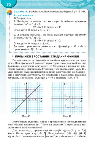 70
Задача 5. Знайдіть проміжки знакосталості функції y = 12 – 6х.
Розв’язання.
D(f) = (–; +).
1. Знайдемо проміжки, на яких функція набуває додатних
значень, тобто f(x) > 0.
12 – 6х > 0, звідси х < 2.
Отже, f(x) > 0, якщо х (–; 2).
2. Знайдемо проміжки, на яких функція набуває від’ємних
значень, тобто f(x) < 0.
12 – 6х < 0, звідси х > 2.
Отже, f(x) < 0, якщо х (2; +).
Загалом, проміжками знакосталості функції y = 12 – 6х є
проміжки (–; 2) і (2; +).
4. ПРОМІЖКИ ЗРОСТАННЯ І СПАДАННЯ ФУНКЦІЇ
Ви вже знаєте, що функція може бути зростаючою чи спад-
ною. Для зростаючої функції характерна така властивість: що
більшими є значення аргументу, то більшими є відповідні зна-
чення функції. Наприклад, функція у = х є зростаючою (мал. 46).
Для спадної функції характерна інша властивість: що більши-
ми є значення аргументу, то меншими є відповідні значення
функції. Наприклад, функція у = –х є спадною (мал. 47).
Y
X
1
1O
Y
X
1
1
O
Мал. 46 Мал. 47
Існує багато функцій, які не є зростаючими чи спадними на
всій області визначення. Проте на окремих її проміжках мо-
жуть мати такі властивості.
Для прикладу, проаналізуємо графік функції у = f(x)
(мал. 48) на проміжку [–8; 7]. На проміжках [–8; –6] і [0; 7]
функція є сталою (значення функції не змінюється зі зміною
 