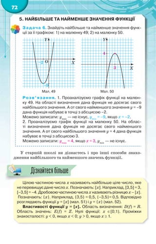 72
5. НАЙБІЛЬШЕ ТА НАЙМЕНШЕ ЗНАЧЕННЯ ФУНКЦІЇ
Задача 6. Знайдіть найбільше та найменше значення функ-
ції за її графіком: 1) на малюнку 49; 2) на малюнку 50.
Y
X–2
–9
O
Y
X
4
3
Мал. 49 Мал. 50
Розв’язання. 1. Проаналізуємо графік функції на малюн-
ку 49. На області визначення дана функція не досягає свого
найбільшого значення. А от свого найменшого значення у = –9
дана функція набуває в точці з абсцисою –2.
Можемо записати: уmax
— не існує, уmin
= –9, якщо х = –2.
2. Проаналізуємо графік функції на малюнку 50. На облас-
ті визначення дана функція не досягає свого найменшого
значення. А от свого найбільшого значення у = 4 дана функція
набуває в точці з абсцисою 3.
Можемо записати: уmax
= 4, якщо х = 3, уmin
— не існує.
У старшій школі ви дізнаєтесь і про інші способи знахо-
дження найбільшого та найменшого значень функції.
Цілою частиною числа х називають найбільше ціле число, яке
не перевищує дане число х. Позначають: [х]. Наприклад, [3,5] = 3,
[–3,5] = –4. Дробовою частиною числа х називають різницю х – [х].
Позначають: {х}. Наприклад, {3,5} = 0,5, {–3,5}= 0,5. Відповідно
розглядають функції у = [х] (мал. 51) і у = {х} (мал. 52).
Властивості функції у = [х]. Область визначення: D(f) = R.
Область значень: E(f) = Z. Нулі функції: х [0;1). Проміжки
знакосталості: у < 0, якщо x < 0; у > 0, якщо x  1.
Дізнайтесябільше
 
