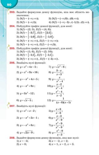 80
203. Задайте формулою деяку функцію, яка має область ви-
значення:
1) D(f) = ( ; )  ; 3) D(f) = ( ;0) (0; )   ;
2) D(f) = ( ;1); 4) D(f) = ( ; 1) ( 1;1) (1; )      .
204. Побудуйте графік деякої функції, для якої:
1) D(f) = (2; 5), E(f) = (4; 8);
2) D(f) =  3;7 , E(f) =  2;5 ;
3) D(f) =  1;0 , E(f) =  1;0 ;
4) D(f) = ( ; )  , E(f) = ( ; )  ;
5) D(f) = ( ; )  , E(f) = ( ;5).
205. Побудуйте графік деякої функції, для якої:
1) D(f) = (1; 6), E(f) = (2; 10);
2) D(f) =  1;1 , E(f) =  1;1 ;
3) D(f) = ( ; )  , E(f) = ( 3; )  .
206. Знайдіть нулі функції:
1)   2
4 5y x x ; 7)  2
6y x ;
2)   2
9 16y x x ; 8)



3
3
х
y
x
;
3)    2
4 5y x x ; 9) 
2
4
х
y
x
;
4)   2
9y x x ; 10)


2
2
4
х
y
x
;
5)  2
3 12y x ; 11)



2
4
2
x
y
x
;
6)  5y x ; 12) 
 
1
( 8)( 1)
y
х х
.
207. Знайдіть нулі функції:
1)   2
2y x x ; 5)



6
6
х
y
x
;
2)    2
2 1y x x ; 6)


2
3
9
х
y
x
;
3)   2
8y x x ; 7)



2
2
9
9
x
y
x
;
4)  2 9y x ; 8)



2
9
3
x
y
х
.
208. Задайте формулою деяку функцію, яка має нулі:
1) x = –3; 3) x = –2, x = 2;
2) x = 0; 4) x = 1, x = 2, x = 3.
2
2
2
 