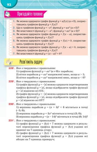 92
1. Як можна одержати графік функції у = аf(x) (a  0), скорис-
тавшись графіком функції у = f(x)?
2. Що є графіком функції y = –x2
; функції y = ax2
(a  0)?
3. Які властивості функції y = –x2
; функції y = ax2
(a  0)?
4. Як можна одержати графік функції у = f(x – а), скористав-
шись графіком функції у = f(x)?
5. Як можна одержати графік функції у = f(x) + b, скористав-
шись графіком функції у = f(x)?
6. Як можна одержати графік функції у = f(x – а) + b, скорис-
тавшись графіком функції у = f(x)?
7. Які властивості функції y = (x – а)2
+ b?
Пригадайтеголовне
228'. Яке з тверджень є правильним:
1) графіком функції y = ax2
(a  0) є парабола;
2) вітки параболи y = ax2
напрямлені вниз, якщо a > 1;
3) вітки параболи y = ax2
напрямлені вниз, якщо a < 0?
229'. Яке з тверджень є правильним:
1) графік функції y = –|х| можна одержати перетворенням
графіка функції y = |х|, якщо відобразити графік функції
y = |х| відносно осі ОХ;
2) графік функції y = –|х| можна одержати перетворенням
графіка функції y = |х|, якщо відобразити графік функції
y = |х| відносно осі ОY?
230'. Яке з тверджень є правильним:
1) вершина параболи y = (x + 5)2
+ 6 міститься в точці
(–5; 6);
2) вершина параболи y = 3x2
міститься в точці (3; 0);
3) вершина параболи y = (x – 14)2
міститься в точці (0; 14)?
231'. Яке з тверджень є правильним:
1) графік функції y = f(x) + 7 можна одержати в резуль-
таті переміщення графіка функції у = f(x) уздовж осі
ординат на 7 одиниць угору;
2) графік функції y = f(x) + 7 можна одержати в резуль-
таті переміщення графіка функції у = f(x) уздовж осі
абсцис на 7 одиниць праворуч;
22222222222222222222222888'8'8'8'8'8'8' ЯЯЯЯЯке з тверджень є правил
Розв’яжітьзадачі
 