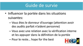 Guide de survie
• Influencer la portée dans les situations
suivantes:
– Vous êtes le donneur d’ouvrage (attention avoir
des audits parfait n’aident personne)
– Vous avez une relation avec la vérification interne
et les appuyer dans la définition de la portée
– Pour le reste… hope for the best
 