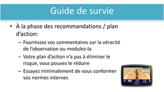 Guide de survie
• À la phase des recommandations / plan
d’action:
– Fournissez vos commentaires sur la véracité
de l’observation ou modulez-la
– Votre plan d’action n’a pas à éliminer le
risque, vous pouvez le réduire
– Essayez minimalement de vous conformer à
vos normes internes
 
