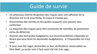 Guide de survie
• Un processus interne de gestion des risques avec une adhesion de la
direction est la clé essentielle, le risque 0 n’existe pas.
• Documentez des normes et des guides auxquels vous pouvez vous
conformer
• La réduction des risques peut être constituée de contrôles de prevention
et/ou de détection
• Associer des demandes budgétaires aux recommandations (répondre en
disant que vous ferez les demandes budgétaires)… à l’impossible nul n’est
tenu
• Si vous avez été sages, demandez un bon vérificateurs raisonnables au
Père Noël, ça existe mais il faut avoir été très très sage…
 