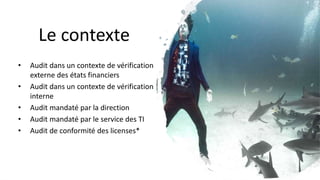 Le contexte
• Audit dans un contexte de vérification
externe des états financiers
• Audit dans un contexte de vérification
interne
• Audit mandaté par la direction
• Audit mandaté par le service des TI
• Audit de conformité des licenses*
 