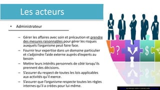 Les acteurs
• Administrateur
– Gérer les affaires avec soin et précaution et prendre
des mesures raisonnables pour gérer les risques
auxquels l’organisme peut faire face.
– Fournir leur expertise dans un domaine particulier
et s’adjoindre l’aide externe auprès d’experts au
besoin
– Mettre leurs intérêts personnels de côté lorsqu’ils
prennent des décisions.
– S’assurer du respect de toutes les lois applicables
aux activités qu’il exerce.
– S’assurer que l’organisme respecte toutes les règles
internes qu’il a créées pour lui-même. This Phoo by Unknown Author is licensed under CC BY-SA-NC
 