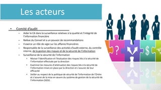 Les acteurs
• Comité d’audit
– Aider le CA dans la surveillance relatives à la qualité et l’intégrité de
l’information financière
– Relève du Conseil et a un pouvoir de recommandations
– Il exerce un rôle de vigie sur les affaires financières
– Responsable de la surveillance des activités d’audit externe, du contrôle
interne, de la gestion des risques et de la sécurité de l’information
– Surveillance de la sécurité de l’information
• Réviser l’identification et l’évaluation des risques liés à la sécurité de
l’information effectuée par la direction
• Examiner les mesures d’atténuation des risques liés à la sécurité de
l’information mises en place par la direction et s’assurer de leur
efficacité
• Veiller au respect de la politique de sécurité de l’information de l’Ordre
et s’assurer de la mise en œuvre du système de gestion de la sécurité de
l’information (SGSI) .
 