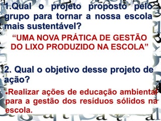 1.Qual o projeto proposto pelo
grupo para tornar a nossa escola
mais sustentável?
“UMA NOVA PRÁTICA DE GESTÃO
DO LIXO PRODUZIDO NA ESCOLA”
2. Qual o objetivo desse projeto de
ação?
Realizar ações de educação ambiental
para a gestão dos resíduos sólidos na
escola.
 