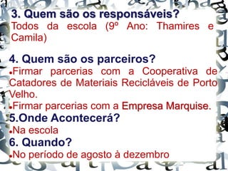 4. Quem são os parceiros?
Firmar parcerias com a Cooperativa de
Catadores de Materiais Recicláveis de Porto
Velho.
Firmar parcerias com a Empresa Marquise.
5.Onde Acontecerá?
Na escola
6. Quando?
No período de agosto à dezembro
3. Quem são os responsáveis?
Todos da escola (9º Ano: Thamires e
Camila)
 