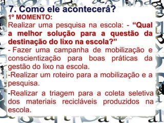 7. Como ele acontecerá?
1º MOMENTO:
Realizar uma pesquisa na escola: - “Qual
a melhor solução para a questão da
destinação do lixo na escola?”
- Fazer uma campanha de mobilização e
conscientização para boas práticas da
gestão do lixo na escola.
-Realizar um roteiro para a mobilização e a
pesquisa.
-Realizar a triagem para a coleta seletiva
dos materiais recicláveis produzidos na
escola.
 