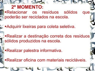 Relacionar os resíduos sólidos que
poderão ser reciclados na escola.
Adquirir lixeiras para coleta seletiva.
Realizar a destinação correta dos resíduos
sólidos produzidos na escola.
Realizar palestra informativa.
Realizar oficina com materiais recicláveis.
2º MOMENTO:
 