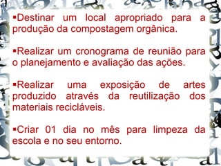 Destinar um local apropriado para a
produção da compostagem orgânica.
Realizar um cronograma de reunião para
o planejamento e avaliação das ações.
Realizar uma exposição de artes
produzido através da reutilização dos
materiais recicláveis.
Criar 01 dia no mês para limpeza da
escola e no seu entorno.
 