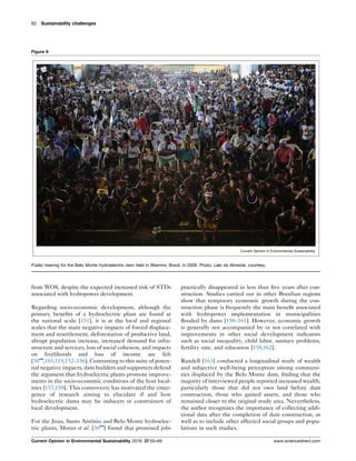 from WOS, despite the expected increased risk of STDs
associated with hydropower development.
Regarding socio-economic development, although the
primary beneﬁts of a hydroelectric plant are found at
the national scale [151], it is at the local and regional
scales that the main negative impacts of forced displace-
ment and resettlement, deforestation of productive land,
abrupt population increase, increased demand for infra-
structure and services, loss of social cohesion, and impacts
on livelihoods and loss of income are felt
[30
,103,119,152–156]. Contrasting to this suite of poten-
tial negative impacts, dam builders and supporters defend
the argument that hydroelectric plants promote improve-
ments in the socio-economic conditions of the host local-
ities [157,158]. This controversy has motivated the emer-
gence of research aiming to elucidate if and how
hydroelectric dams may be inducers or constrainers of
local development.
For the Jirau, Santo Antoˆnio and Belo Monte hydroelec-
tric plants, Moran et al. [30
] found that promised jobs
practically disappeared in less than ﬁve years after con-
struction. Studies carried out in other Brazilian regions
show that temporary economic growth during the con-
struction phase is frequently the main beneﬁt associated
with hydropower implementation in municipalities
ﬂooded by dams [158–161]. However, economic growth
is generally not accompanied by or not correlated with
improvements in other social development indicators
such as social inequality, child labor, sanitary problems,
fertility rate, and education [158,162].
Randell [163] conducted a longitudinal study of wealth
and subjective well-being perception among communi-
ties displaced by the Belo Monte dam, ﬁnding that the
majority of interviewed people reported increased wealth,
particularly those that did not own land before dam
construction, those who gained assets, and those who
remained closer to the original study area. Nevertheless,
the author recognizes the importance of collecting addi-
tional data after the completion of dam construction, as
well as to include other affected social groups and popu-
lations in such studies.
62 Sustainability challenges
Figure 6
Current Opinion in Environmental Sustainability
Public hearing for the Belo Monte hydroelectric dam held in Altamira, Brazil, in 2009. Photo: Lalo de Almeida, courtesy.
Current Opinion in Environmental Sustainability 2019, 37:50–69 www.sciencedirect.com
 