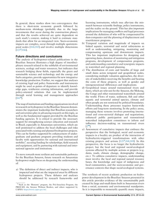 In general, these studies show two convergences: that
there is short-term economic growth followed by
medium-term shrinkage (probably due to the large
investments that occur during the construction phase);
and that the results achieved are quite dependent on
each study’s context, making it hard to estimate stan-
dards that allow for an integrated view. Socio-economic
impacts are complex, occur through multiple spatiotem-
poral scales [164,165] and involve multiple dimensions
[121
,166].
Future directions and conclusions
The analysis of hydropower-related publications in the
Brazilian Amazon illustrates a high degree of interdisci-
plinary research related to the subﬁelds of environmental
sciences, ecology and water resources, but indicates that
research bridging these ﬁelds, especially the green and
sustainable science and technology and the energy and
fuels categories, provide opportunities for new integrative
knowledge production. Further, we suggest that analyses
of existing legal and policy frameworks and instruments
might be used as points of departure to identify knowl-
edge gaps, synthesize existing information, and provide
policy-oriented solutions that can be implemented
through social learning and management approaches
[167
].
Themapofinstitutionsandfundingorganizationsinvolved
inresearchonhydropowerintheBrazilian Amazon demon-
strates the important leadership that Brazilian researchers
and universities play in advancing research on this topic, as
well as the fundamental support provided by the Brazilian
funding agencies. It is critical to provide the necessary
support for strengthening science education and research
in Brazil, especially in Amazonian universities, which are
well positioned to address the local challenges and risks
associated with existing and planned hydropower projects.
This can be further supported by enhancement of under-
graduate and graduate programs providing students and
faculty with opportunities for national and international
mobility8
, securing funding for scholarships, ﬁeld research
and equipment, and by partnering with national and inter-
national agencies and institutions.
To move towards more resilient and sustainable pathways
for the Brazilian Amazon, future research on Amazonian
hydropower might focus on deepening the understanding
of:
a) The deﬁnition of direct and indirect impacts, who is
impacted and what are the impacted areas by different
hydropower projects. These debates and analyses
should be addressed by research frameworks and
licensing instruments, which may alleviate the mis-
match between scientiﬁc ﬁndings, policy instruments,
and the reality on the ground. This has also important
implications for managing conﬂicts and legal processes
around the deﬁnition of who will be compensated by
dam-companies and the planning of displacement and
resettlement programs.
b) Temporal variation and magnitude of impacts on
linked aquatic, terrestrial and social subsystems as
well as understanding, mitigating, monitoring and
compensating upstream and downstream impacts.
This has important implications for designing and
operating dams, duration of monitoring and mitigation
programs, development of compensation programs,
and understanding cumulative and synergistic impacts
in watershed and regional planning.
c) The distribution of costs and beneﬁts of large and
small dams across temporal and geopolitical scales,
considering multiple valuation approaches, the diver-
sity of stakeholders receiving the beneﬁts and bearing
the costs of these projects, as well as gender and
intergenerational differences and implications.
d) Geopolitical issues around transnational rivers and
dams, which are relevant for the Amazon, the Mekong,
the Congo and other transnational watersheds around
the world. Flows of water, sediment, ﬁsh and other
aquatic and terrestrial animal species, climate and
often people are not restricted by political boundaries.
Understanding these processes requires basin-wide
efforts and long-term monitoring. In the policy arena,
managing these systems involves promoting interna-
tional and cross-sectorial dialogue and negotiations,
enhanced public participation and transnational
watershed independent committees to inform and
inﬂuence decision-making on transnational rivers
[2
].
e) Assessment of cumulative impacts that embrace the
perspective that the biological, social and economic
impacts in a locality are product of the interaction of
hydroelectric-triggered transformations with other
existing projects and actions [121
,168,169]. In this
perspective, the focus is no longer the hydroelectric
project, but the local and regional social-ecological
systems affected by multiple actions or projects (e.g.
dams, roads, climate change, demographic change,
etc.). To address cumulative impacts, understanding
must involve the local and regional natural resource
bases, the knowledge and input of indigenous and
local communities, and the socio-economic and gov-
ernance contexts that shape social-ecological systems.
The synthesis of recent academic production on hydro-
power development in the Brazilian Amazon presented in
this article provides evidence of the unsustainable path
created by large and small dams built in Amazonian rivers
from a social, economic and environmental standpoints.
As it is impossible to monetarily quantify many impacts,
Mapping research on hydropower and sustainability in the Brazilian Amazon Athayde et al. 63
8
Such as the ‘Bionorte’ program, the Pro´-Amazoˆnia Program, the
PROCAD, the Science Without Borders, and others supported by
CAPES: https://www.capes.gov.br/.
www.sciencedirect.com Current Opinion in Environmental Sustainability 2019, 37:50–69
 