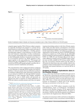 categoriesappeartogether.WebofSciencesubjectcategories
are rigorously developed and assigned to a journal and its
articlesbasedon:a)eachjournal’ssubjectmatterandscope;b)
author and editorial board afﬁliations; c) funding agencies
providing grant support; c) cited references as well as citing
and cited references relationships; d) other considerations,
such as journal’s sponsorship and or a journal’s categorization
in other bibliographic databases. In network terms, there is a
tie (co-occurrence) between two WOS categories if they
appear together on the same publication.3
We grouped and
analyzed the data using BibExcel to export the publication
records from WOS and R (igraph package) to produce the co-
occurrence network visualizations and analyzes.
The main limitations of the method and analyses conducted
are the following: (a) although WOS includes the SciELO4
database, it does not capture relevant publications produced
by academics in Brazil and in other Amazonian countries that
are not indexed in SciELO; (b) although SciELO includes
publications in other languages than English, translation
issues and the ways in which articles and keywords are
indexed may lead to exclusion of certain publications; (c)
WOS only indexes scientiﬁc journals, and it does not capture
important knowledge products in the form of books, reports,
policy briefs and other formats, developed by civil society
groups including local authors and communities, non-govern-
mental organizations (NGOs), and indigenous peoples and
organizations; and (d) while the search on all WOS databases
produced an original set of 339 articles for the 2014–2019
period,includingrecordsfromSciElo(17),BIOSIS(2),MED-
LINE (1), CABI (25) and Zoological Record (4), data on
author afﬁliations, funding sources and WOS subject catego-
ries were not fully available for 15% of those articles. There-
fore, the co-occurrence network analysis uses the subset of
290 articles for which these data were available, while for the
qualitativeanalysisanddescriptionofrecentadvances,gapsof
knowledge and research directions, we used the full set of
339 articles.
Academic research on hydroelectric dams in
the Brazilian Amazon
Figure 2 shows the distribution of publications per year in
the WOS data, illustrating the growing scientiﬁc interest
and output regarding hydroelectric development in Brazil
and in the Amazonian region over the past twenty years.
After 2000, there is sharp and continued growth in pub-
lications on hydropower in Brazil and in the Amazon,
showing an acceleration in the last ﬁve years.
Our analysis of the WOS subject categories reveals the
multidisciplinary nature of hydroelectric development
research in the Brazilian Amazon. Of the approximately
252 subject categories in the WOS database, 56 appear in
this dataset. A full list of the WOScategories in the diagram
is provided in the Supplementary Materials (SM1).
An analysis of connections within and between disciplinary
or thematic clusters in the co-occurrence network helps us
Mapping research on hydropower and sustainability in the Brazilian Amazon Athayde et al. 53
Figure 2
Numberofpublications
Brazil Amazon
Years
350
300
250
200
150
100
50
0
1968 1973 1978 1983 1988 1993 1998 2003 2008 2013 2018
Current Opinion in Environmental Sustainability
Number of publications related to Brazilian and Amazonian hydroelectric dams in Web of Science (WOS) for the 1973–2019 period.
3
Source: https://clarivate.com/essays/evaluation-criteria-web-science-
core-collection-journals/, accessed on June 10, 2019.
4
The SciELO – Scientiﬁc Electronic Library Online – is a biblio-
graphic database, digital library, and cooperative electronic publishing
model of open access journals. It was created to meet the scientiﬁc
communication needs of developing countries and provides an efﬁcient
way to increase visibility and access to scientiﬁc literature. Originally
established in Brazil in 1997, there are currently 14 countries in the
SciELO network and its journal collections: Argentina, Bolivia, Brazil,
Chile, Colombia, Costa Rica, Cuba, Mexico, Peru, Portugal, South
Africa, Spain, Uruguay, and Venezuela. Website: https://www.scielo.
org/en/. Source: Wikipedia: https://en.wikipedia.org/wiki/SciELO,
accessed May 25, 2019.
www.sciencedirect.com Current Opinion in Environmental Sustainability 2019, 37:50–69
 