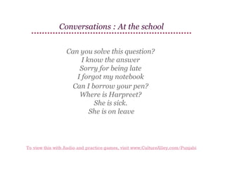 Conversations : At the school
Can you solve this question?
I know the answer
Sorry for being late
I forgot my notebook
Can I borrow your pen?
Where is Harpreet?
She is sick.
She is on leave

To view this with Audio and practice games, visit www.CultureAlley.com/Punjabi

 
