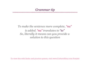 Grammar tip

To make the sentence more complete, “nu”
is added. “nu” translates to “to”
So, literally it means can you provide a
solution to this question

To view this with Audio and practice games, visit www.CultureAlley.com/Punjabi

 