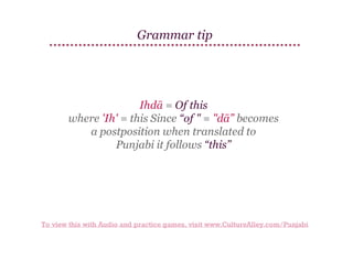 Grammar tip

Ihdā = Of this
where 'Ih' = this Since “of " = "dā” becomes
a postposition when translated to
Punjabi it follows “this”

To view this with Audio and practice games, visit www.CultureAlley.com/Punjabi

 