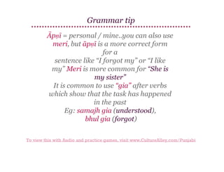 Grammar tip
Āpṇī = personal / mine..you can also use
meri, but āpṇī is a more correct form
for a
sentence like “I forgot my” or “I like
my” Meri is more common for “She is
my sister”
It is common to use “gia” after verbs
which show that the task has happened
in the past
Eg: samajh gia (understood),
bhul gia (forgot)
To view this with Audio and practice games, visit www.CultureAlley.com/Punjabi

 