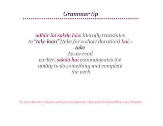 Grammar tip

udhār lai sakda hāṁ literally translates
to ​
“take loan” (take for a short duration) Lai =
take
As
​ we read
earlier, sakda hai communicates the
ability ​ do something and complete
to
the verb

To view this with Audio and practice games, visit www.CultureAlley.com/Punjabi

 