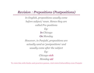 Revision : Prepositions (Postpositions)
In English, prepositions usually come
before subject/ noun. ​
Hence they are
called Pre-positions
Eg:
In Chicago
On Monday
However, in Punjabi, prepositions are
actually used as ‘postpositions’ and
usually come after the subject
Eg:
Chicago vich
Monday utē
To view this with Audio and practice games, visit www.CultureAlley.com/Punjabi

 