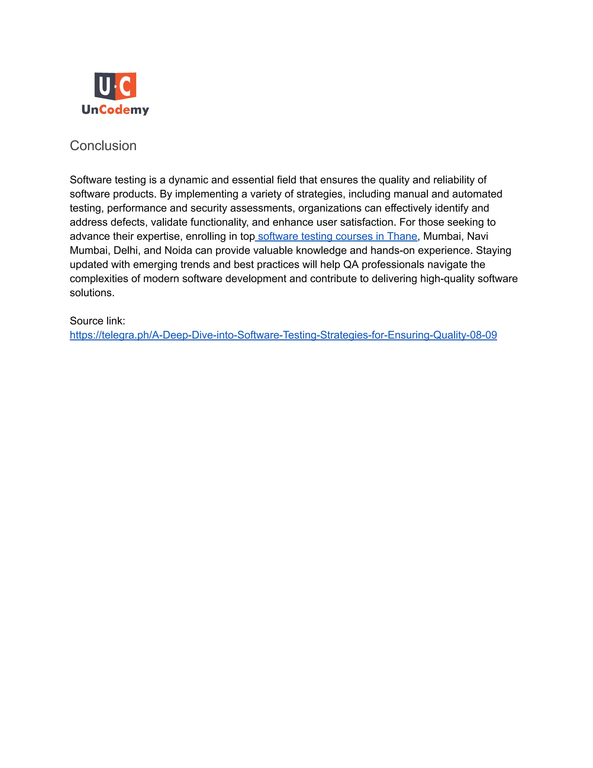 Conclusion
Software testing is a dynamic and essential field that ensures the quality and reliability of
software products. By implementing a variety of strategies, including manual and automated
testing, performance and security assessments, organizations can effectively identify and
address defects, validate functionality, and enhance user satisfaction. For those seeking to
advance their expertise, enrolling in top software testing courses in Thane, Mumbai, Navi
Mumbai, Delhi, and Noida can provide valuable knowledge and hands-on experience. Staying
updated with emerging trends and best practices will help QA professionals navigate the
complexities of modern software development and contribute to delivering high-quality software
solutions.
Source link:
https://telegra.ph/A-Deep-Dive-into-Software-Testing-Strategies-for-Ensuring-Quality-08-09
 