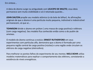 Em síntese...

 A ideia de átomo surge na antiguidade com LEUCIPO DE MILETO, essa ideia
 permanece sem muita visibilidade e só é retomada quando...

 JOHN DALTON propõe seu modelo atômico (o da bola de bilhar). As afirmações
 originais de que o átomo é uma partícula muito pequena, indivisível e indestrutível
 permanecem, só que aí...

 TOHMSOM divide o átomo em próton ( uma massa de carga positiva) e elétrons
 (com carga negativa). Seu modelo fica conhecido então como o do pudim de
 ameixas.

 O modelo do átomo continua a evoluir, ERNEST RUTHERFORD em seus
 experimentos com partículas alfa, demonstra que o átomo é formado por uma
 pequena região central de carga positiva (núcleo) e uma região onde circulam os
 elétrons de carga negativa (eletrosfera).

 Para melhorar os pontos falhos do experimento de seu mentor, NIELS BOHR utiliza
 modelos matemáticos para explicar o comportamento dos elétrons, constatando a
 existência de níveis energéticos.
 
