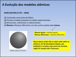 A Evolução dos modelos atômicos

 JOHN DALTON (1776 – 1844)

  Conhecido como bola de bilhar;
  Primeiro modelo baseado em dados experimentais;
  Minúsculos, indivisíveis e indestrutíveis;
  Átomos: Maciços diferentes uns dos outros apelas pela massa.


                                   Massas iguais = átomos iguais
                                   Massas diferentes = átomos diferentes


                                  Nessa época ainda não se sabia nada sobre os
                                  elétrons, ele foi descoberto depois, por
                                  Goldstein e recebeu este nome do cientista
                                  inglês Sir Joseph John Thomsom.
       Modelo atômico de Dalton
 