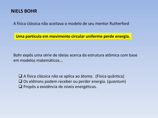 NIELS BOHR

A física clássica não aceitava o modelo de seu mentor Rutherford

 Uma partícula em movimento circular uniforme perde energia.



Bohr expôs uma série de ideias acerca da estrutura atômica com base
em modelos matemáticos...


   A física clássica não se aplica ao átomo. (Física quântica)
   Os elétrons podem receber ou perder energia. (quantum)
   Propôs a existência de níveis energéticos.
 