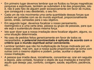 • Em primeiro lugar devemos lembrar que os fluídos ou forças magnéticas
psíquicas e espirituais, também se submetem à lei das proporções, isto
é, não é pelo fato de alguém pedir excessivamente em favor de muitos,
que conseguirá o seu desiderato, o seu fim.
• Cada um de nós movimenta uma certa quantidade dessas forças que
podem ser juntadas com as do mundo espiritual, proporcionalmente
sendo, então, carreadas para o seu objetivo.
• Em segundo lugar, devemos focalizar o nosso pensamento,
restringindo-o a uma certa área, pessoa ou grupo de pessoas, para que
ele seja o sustentáculo dessa mesma força.
• Isto quer dizer que a nossa irradiação deve focalizar alguém, alguns, ou
uma situação determinada.
• No caso de pedidos feitos genericamente em favor de todos os
necessitados, o potencial movimentado é aplicado de acordo com o
critério que o mundo espiritual achar conveniente.
• Lembrar também que não há multiplicação de forças motivada por um
nosso pedido, mas sim, que a nossa quota proporcionada se soma com
outras com o mesmo objetivo e podem, juntas, auxiliar o objeto de
nossa irradiação.
• A pessoa que irradia deve, inicialmente, concentrar-se; orar em seguida
e depois, pela vontade, focalizar o objeto de sua irradiação e transmitir
aquilo que deseja: paz, conforto, coragem, saúde, equilíbrio, paciência,
etc...
 