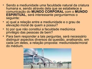 • Sendo a mediunidade uma faculdade natural da criatura
humana e, sendo através dela que se estabelece a
comunicação do MUNDO CORPORAL com o MUNDO
ESPIRITUAL, será interessante perguntarmos o
seguinte:
• a) qual a relação entre a mediunidade e o grau de
elevação moral de quem a possui?
• b) por que não constitui a faculdade mediúnica
privilégio das pessoas de bem?
• Para bem responder a tais perguntas, será necessário
distinguir aspectos diversos da questão, analisando, em
cada um deles, a relação proposta: mediunidade/moral
do médium.
 
