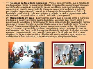 • 1º) Presença da faculdade mediúnica - Vimos, anteriormente, que a faculdade
mediúnica tem raízes no organismo. Certas organizações corporais apresentam
condições favoráveis ao surgimento dessa faculdade, pela oportunidade que
oferecem ao espírito encarnado de liberar-se com maior facilidade e adquirir
percepções que em estado normal se acham embotadas pelo corpo físico. A
faculdade mediúnica é, pois, espontânea e própria de certos organismos, não
dependendo das qualidades morais do indivíduo que a possui.
• 2º) Mediunidade em ação - Examinemos agora qual a relação entre a moral do
médium e o desenvolvimento da mediunidade. Veremos que, assim como a
presença da faculdade, o funcionamento desta independe das qualidades morais
de quem a possui. De fato, a mediunidade existe e se manifesta entre "bons" e
"maus". Devemos considerá-la, mesmo, como meio de elevação. Há pessoas
que a possuem porque dela precisam mais do que outras, justamente para se
melhorarem, pois Deus multiplica oportunidades de evolução, inclusive aos que
erraram. Há pessoas de bem que não possuem a faculdade mediúnica, mas
dispõem de argúcia dos sentidos. São benefícios concedidos, que devem ser
valorizados e bem utilizados, pois existem os que são privados deles.
 