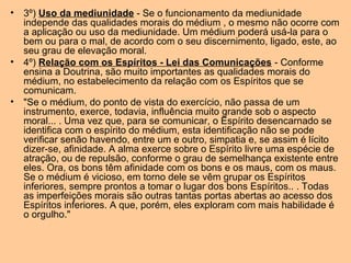• 3º) Uso da mediunidade - Se o funcionamento da mediunidade
independe das qualidades morais do médium , o mesmo não ocorre com
a aplicação ou uso da mediunidade. Um médium poderá usá-la para o
bem ou para o mal, de acordo com o seu discernimento, ligado, este, ao
seu grau de elevação moral.
• 4º) Relação com os Espíritos - Lei das Comunicações - Conforme
ensina a Doutrina, são muito importantes as qualidades morais do
médium, no estabelecimento da relação com os Espíritos que se
comunicam.
• "Se o médium, do ponto de vista do exercício, não passa de um
instrumento, exerce, todavia, influência muito grande sob o aspecto
moral... . Uma vez que, para se comunicar, o Espírito desencarnado se
identifica com o espírito do médium, esta identificação não se pode
verificar senão havendo, entre um e outro, simpatia e, se assim é lícito
dizer-se, afinidade. A alma exerce sobre o Espírito livre uma espécie de
atração, ou de repulsão, conforme o grau de semelhança existente entre
eles. Ora, os bons têm afinidade com os bons e os maus, com os maus.
Se o médium é vicioso, em torno dele se vêm grupar os Espíritos
inferiores, sempre prontos a tomar o lugar dos bons Espíritos.. . Todas
as imperfeições morais são outras tantas portas abertas ao acesso dos
Espíritos inferiores. A que, porém, eles exploram com mais habilidade é
o orgulho."
 