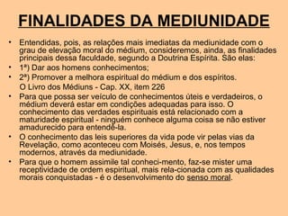 FINALIDADES DA MEDIUNIDADE
• Entendidas, pois, as relações mais imediatas da mediunidade com o
grau de elevação moral do médium, consideremos, ainda, as finalidades
principais dessa faculdade, segundo a Doutrina Espírita. São elas:
• 1ª) Dar aos homens conhecimentos;
• 2ª) Promover a melhora espiritual do médium e dos espíritos.
O Livro dos Médiuns - Cap. XX, item 226
• Para que possa ser veículo de conhecimentos úteis e verdadeiros, o
médium deverá estar em condições adequadas para isso. O
conhecimento das verdades espirituais está relacionado com a
maturidade espiritual - ninguém conhece alguma coisa se não estiver
amadurecido para entendê-la.
• O conhecimento das leis superiores da vida pode vir pelas vias da
Revelação, como aconteceu com Moisés, Jesus, e, nos tempos
modernos, através da mediunidade.
• Para que o homem assimile tal conheci-mento, faz-se mister uma
receptividade de ordem espiritual, mais rela-cionada com as qualidades
morais conquistadas - é o desenvolvimento do senso moral.
 