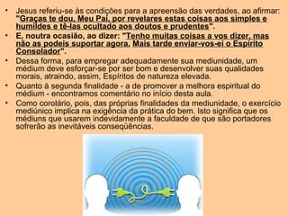 • Jesus referiu-se às condições para a apreensão das verdades, ao afirmar:
"Graças te dou, Meu Pai, por revelares estas coisas aos simples e
humildes e tê-las ocultado aos doutos e prudentes".
• E, noutra ocasião, ao dizer: "Tenho muitas coisas a vos dizer, mas
não as podeis suportar agora. Mais tarde enviar-vos-ei o Espírito
Consolador".
• Dessa forma, para empregar adequadamente sua mediunidade, um
médium deve esforçar-se por ser bom e desenvolver suas qualidades
morais, atraindo, assim, Espíritos de natureza elevada.
• Quanto à segunda finalidade - a de promover a melhora espiritual do
médium - encontramos comentário no início desta aula.
• Como corolário, pois, das próprias finalidades da mediunidade, o exercício
mediúnico implica na exigência da prática do bem. Isto significa que os
médiuns que usarem indevidamente a faculdade de que são portadores
sofrerão as inevitáveis conseqüências.
 