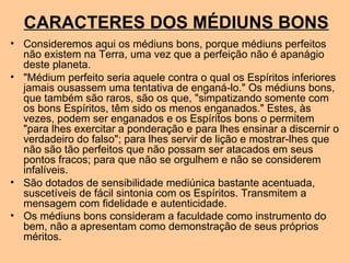 CARACTERES DOS MÉDIUNS BONS
• Consideremos aqui os médiuns bons, porque médiuns perfeitos
não existem na Terra, uma vez que a perfeição não é apanágio
deste planeta.
• "Médium perfeito seria aquele contra o qual os Espíritos inferiores
jamais ousassem uma tentativa de enganá-lo." Os médiuns bons,
que também são raros, são os que, "simpatizando somente com
os bons Espíritos, têm sido os menos enganados." Estes, às
vezes, podem ser enganados e os Espíritos bons o permitem
"para lhes exercitar a ponderação e para lhes ensinar a discernir o
verdadeiro do falso"; para lhes servir de lição e mostrar-lhes que
não são tão perfeitos que não possam ser atacados em seus
pontos fracos; para que não se orgulhem e não se considerem
infalíveis.
• São dotados de sensibilidade mediúnica bastante acentuada,
suscetíveis de fácil sintonia com os Espíritos. Transmitem a
mensagem com fidelidade e autenticidade.
• Os médiuns bons consideram a faculdade como instrumento do
bem, não a apresentam como demonstração de seus próprios
méritos.
 