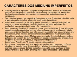 CARACTERES DOS MÉDIUNS IMPERFEITOS
• São orgulhosos e egoístas. O orgulho e o egoísmo são as duas imperfeições
morais mais exploradas pelos Espíritos inferiores. O orgulho dos médiuns é
facilmente reconhecível e torna suas comunicações suspeitas quanto à
veracidade.
• Têm confiança cega nas comunicações que recebem. Tratam com desdém tudo
o que não venha por eles; julgam ter o privilégio da verdade.
• Consideram infalíveis os Espíritos que os assistem. O prestígio dos grandes
nomes, com que se adornam os Espíritos tidos por seus protetores, os
deslumbra e desprezam tudo o que não venha deles.
• Duvidar desses Espíritos é, para eles, quase uma profanação. Por se afastarem
daqueles que lhes poderiam abrir os olhos, refugiam-se no insulamento criado
por esses próprios Espíritos, que não querem contraditores e se comprazem em
lhes conservar as ilusões; consideram coisas sublimes os maiores absurdos.
• São vítimas fáceis do elogio. Muitas vezes, o orgulho é estimulado nos médiuns
pelos que os cercam. Se têm faculdade um pouco destacada, são procurados e
elogiados e passam à vaidade, a se julgarem indispensáveis.
• Lembremos André Luís: "O elogio é sempre dispensável."
• Em síntese, o que caracteriza os médiuns imperfeitos é o seguinte: confiança
absoluta na superioridade do que obtêm; irrefletida importância dada aos
grandes nomes; recusa de todo conselho; suspeição sobre qualquer crítica;
afastamento dos que podem emitir opiniões desinteressadas e proveitosas.
 