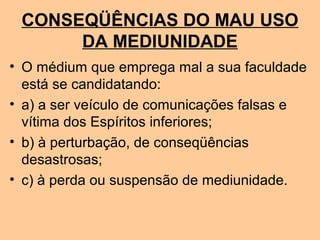 CONSEQÜÊNCIAS DO MAU USO
DA MEDIUNIDADE
• O médium que emprega mal a sua faculdade
está se candidatando:
• a) a ser veículo de comunicações falsas e
vítima dos Espíritos inferiores;
• b) à perturbação, de conseqüências
desastrosas;
• c) à perda ou suspensão de mediunidade.
 