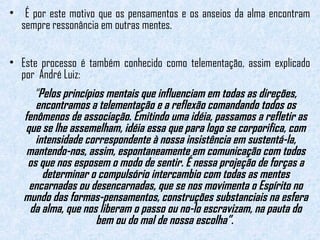 • É por este motivo que os pensamentos e os anseios da alma encontram 
sempre ressonância em outras mentes. 
• Este processo é também conhecido como telementação, assim explicado 
por André Luiz: 
“Pelos princípios mentais que influenciam em todas as direções, 
encontramos a telementação e a reflexão comandando todos os 
fenômenos de associação. Emitindo uma idéia, passamos a refletir as 
que se lhe assemelham, idéia essa que para logo se corporifica, com 
intensidade correspondente à nossa insistência em sustentá-la, 
mantendo-nos, assim, espontaneamente em comunicação com todos 
os que nos esposem o modo de sentir. É nessa projeção de forças a 
determinar o compulsório intercambio com todas as mentes 
encarnadas ou desencarnadas, que se nos movimenta o Espírito no 
mundo das formas-pensamentos, construções substanciais na esfera 
da alma, que nos liberam o passo ou no-lo escravizam, na pauta do 
bem ou do mal de nossa escolha”. 
 