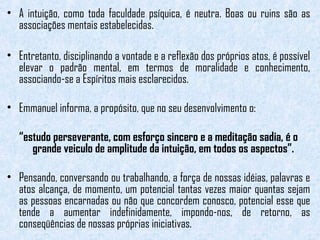 • A intuição, como toda faculdade psíquica, é neutra. Boas ou ruins são as 
associações mentais estabelecidas. 
• Entretanto, disciplinando a vontade e a reflexão dos próprios atos, é possível 
elevar o padrão mental, em termos de moralidade e conhecimento, 
associando-se a Espíritos mais esclarecidos. 
• Emmanuel informa, a propósito, que no seu desenvolvimento o: 
“estudo perseverante, com esforço sincero e a meditação sadia, é o 
grande veiculo de amplitude da intuição, em todos os aspectos”. 
• Pensando, conversando ou trabalhando, a força de nossas idéias, palavras e 
atos alcança, de momento, um potencial tantas vezes maior quantas sejam 
as pessoas encarnadas ou não que concordem conosco, potencial esse que 
tende a aumentar indefinidamente, impondo-nos, de retorno, as 
conseqüências de nossas próprias iniciativas. 
 