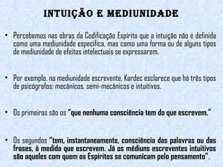 intuição e Mediunidade 
• Percebemos nas obras da Codificação Espírita que a intuição não é definida 
como uma mediunidade especifica, mas como uma forma ou de alguns tipos 
de mediunidade de efeitos intelectuais se expressarem. 
• Por exemplo, na mediunidade escrevente, Kardec esclarece que há três tipos 
de psicógrafos: mecânicos, semi-mecânicos e intuitivos. 
• Os primeiros são os “que nenhuma consciência tem do que escrevem.” 
• Os segundos “tem, instantaneamente, consciência das palavras ou das 
frases, à medida que escrevem. Já os médiuns escreventes intuitivos 
são aqueles com quem os Espíritos se comunicam pelo pensamento”. 
 
