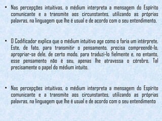 • Nas percepções intuitivas, o médium interpreta a mensagem do Espírito 
comunicante e a transmite aos circunstantes, utilizando as próprias 
palavras, na linguagem que lhe é usual e de acordo com o seu entendimento. 
• O Codificador explica que o médium intuitivo age como o faria um intérprete. 
Este, de fato, para transmitir o pensamento, precisa compreendê-lo, 
apropriar-se dele, de certo modo, para traduzi-lo fielmente e, no entanto, 
esse pensamento não é seu, apenas lhe atravessa o cérebro. Tal 
precisamente o papel do médium intuito. 
• Nas percepções intuitivas, o médium interpreta a mensagem do Espírito 
comunicante e a transmite aos circunstantes, utilizando as próprias 
palavras, na linguagem que lhe é usual e de acordo com o seu entendimento 
 