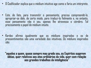 • O Codificador explica que o médium intuitivo age como o faria um intérprete. 
• Este, de fato, para transmitir o pensamento, precisa compreendê-lo, 
apropriar-se dele, de certo modo, para traduzi-lo fielmente e, no entanto, 
esse pensamento não é seu, apenas lhe atravessa o cérebro. Tal 
precisamente o papel do médium intuito. 
• Kardec afirma igualmente que os médiuns inspirados e os de 
pressentimentos são uma variedade dos intuitivos. Os médiuns inspirados 
são: 
“aqueles a quem, quase sempre mau grado seu, os Espíritos sugerem 
idéias, quer relativas aos atos ordinários da vida, quer com relação 
aos grandes trabalhos da inteligência” 
 