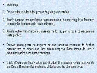 • Exemplos: 
1. Esse é vidente e deve dar provas daquilo que identifica. 
2. Aquele escreve em condições supranormais e é constrangido a fornecer 
testemunho das fontes de sua inspiração. 
3. Aquele outro materializa os desencarnados e, por isso, é convocado ao 
teste público. 
• Todavia, muita gente se esquece de que todas as criaturas do Senhor 
exteriorizam os sinais que lhes dizem respeito. Cada irmão de luta é 
examinado pelas suas características. 
• O tolo dá-se a conhecer pelas puerilidades. O entendido revela mostras de 
prudência. O melhor demonstra as virtudes que lhe são peculiares. 
 