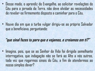 • Desse modo, o aprendiz do Evangelho, ao solicitar revelações do 
Céu para a jornada da Terra, não deve olvidar as necessidades 
de revelar-se firmemente disposto a caminhar para o Céu. 
• Houve dia em que a turba vulgar dirigiu-se ao próprio Salvador 
que a beneficiava, perguntando: 
“que sinal fazes tu para que o vejamos, e creiamos em ti?” 
• Imagina, pois, que se ao Senhor da Vida foi dirigida semelhante 
interrogativa, que indagação não se fará ao Alto a nós outros, 
toda vez que rogarmos sinais do Céu, a fim de atendermos ao 
nosso simples dever? 
 