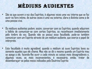 MÉDIUNS AUDIENTES 
• São os que ouvem a voz dos Espíritos, é algumas vezes uma voz interna que se faz 
ouvir no foro íntimo, de outras vezes é uma voz externa, clara e distinta como a de 
uma pessoa viva. 
• Os médiuns audientes podem, assim, conversar com os Espíritos, quando adquirem 
o hábito de comunicar-se com certos Espíritos, os reconhecem imediatamente 
pelo timbre da voz. Quando não se possui essa faculdade, pode-se também 
comunicar com um Espírito através de um médium audiente, que exerce o papel de 
intérprete. 
• Esta faculdade é muito agradável, quando o médium só ouve Espiritos bons ou 
somente aqueles que ele chama. Mas não se dá o mesmo quando um Espírito mau 
se apega a ele, fazendo-lhe ouvir a cada minuto as coisas mais desagradáveis e, 
algumas vezes, as mais inconvenientes, é necessário, então, tratar de 
desembaraçar-se pelos meios indicados pela Doutrina Espírita 
 